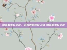 姚笛的老公华汉，游戏界的传奇人物-姚笛的老公华汉