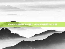 DNF35级用什么人偶？-dnf35级用什么人偶