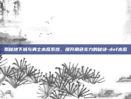 揭秘地下城与勇士木瓜系统，提升角色实力的秘诀-dnf木瓜