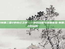 探索制霸三国2的奇幻之旅——游戏攻略与深度体验-制霸三国2好玩吗