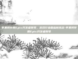 苹果将停用Epic开发者账号，游戏行业面临新挑战-苹果将停用Epic开发者账号
