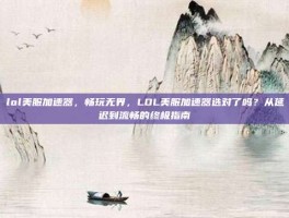 lol美服加速器，畅玩无界，LOL美服加速器选对了吗？从延迟到流畅的终极指南