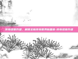 传奇续章升级，解锁全新传奇世界新篇章-传奇续章升级