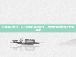 cf爆破兵技巧，CF爆破兵进阶技巧，从萌新到爆破鬼才的必修课