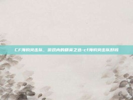 CF海豹突击队，游戏内的精英之选-cf海豹突击队好吗