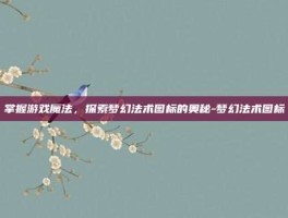 掌握游戏魔法，探索梦幻法术图标的奥秘-梦幻法术图标