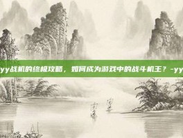 揭秘yy战机的终极攻略，如何成为游戏中的战斗机王？-yy战机