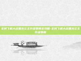 全民飞机大战黑龙公主升级费用全攻略-全民飞机大战黑龙公主升级费用