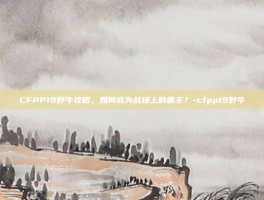 CFPP19野牛攻略，如何成为战场上的霸主？-cfpp19野牛