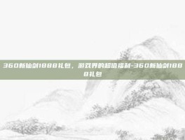 360新仙剑1888礼包，游戏界的超值福利-360新仙剑1888礼包