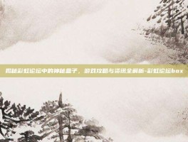 揭秘彩虹论坛中的神秘盒子，游戏攻略与资讯全解析-彩虹论坛box