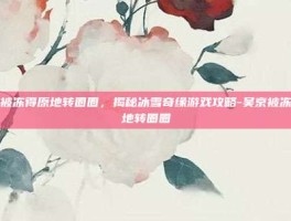 吴京被冻得原地转圈圈，揭秘冰雪奇缘游戏攻略-吴京被冻得原地转圈圈
