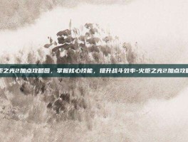 火炬之光2加点攻略图，掌握核心技能，提升战斗效率-火炬之光2加点攻略图