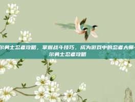 摩尔勇士忍者攻略，掌握战斗技巧，成为游戏中的忍者大师-摩尔勇士忍者攻略