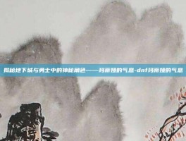 揭秘地下城与勇士中的神秘角色——玛蒂娅的气息-dnf玛蒂娅的气息
