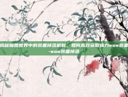 揭秘魔兽世界中的装备掉落机制，如何高效获取强力wow装备-wow装备掉落