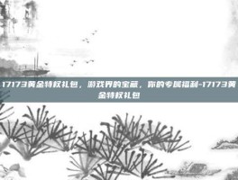 17173黄金特权礼包，游戏界的宝藏，你的专属福利-17173黄金特权礼包