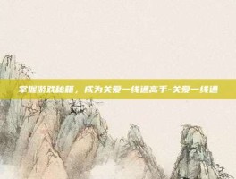 掌握游戏秘籍，成为关爱一线通高手-关爱一线通