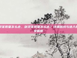剑灵圣君堂怎么去，剑灵圣君堂怎么去？详细路线与进入条件全解析