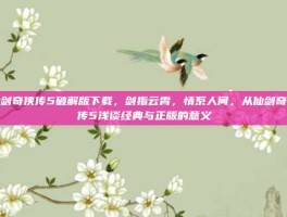 仙剑奇侠传5破解版下载，剑指云霄，情系人间，从仙剑奇侠传5浅谈经典与正版的意义