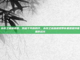 永恒之塔加速器，跨越千年的羁绊，永恒之塔加速器带你重燃亚特雷亚的战火