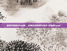 探索轩辕剑iPad版，经典游戏的现代演绎-轩辕剑ipad