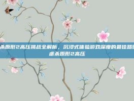 虐杀原形2高压挑战全解析，沉浸式体验游戏深度的最佳路径-虐杀原形2高压