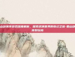 蜀山剑侠传游戏深度解析，探索武侠世界的奇幻之旅-蜀山剑侠传好玩吗