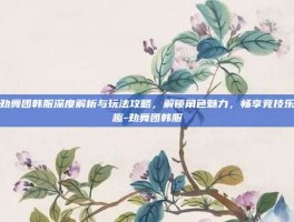 劲舞团韩服深度解析与玩法攻略，解锁角色魅力，畅享竞技乐趣-劲舞团韩服