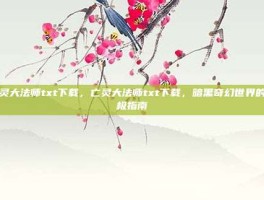 亡灵大法师txt下载，亡灵大法师txt下载，暗黑奇幻世界的终极指南