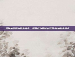 揭秘神仙道中的青龙令，提升战力的秘密武器-神仙道青龙令