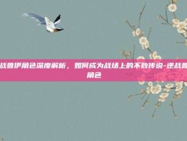 逆战鲁伊角色深度解析，如何成为战场上的不败传说-逆战鲁伊角色
