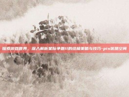 探索游戏世界，深入解析星际争霸II的终极策略与技巧-pis优酷空间