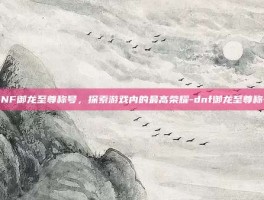 DNF御龙至尊称号，探索游戏内的最高荣耀-dnf御龙至尊称号