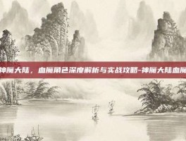 神魔大陆，血魔角色深度解析与实战攻略-神魔大陆血魔