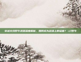穿越火线野牛武器深度解析，如何成为战场上的猛兽？-cf野牛