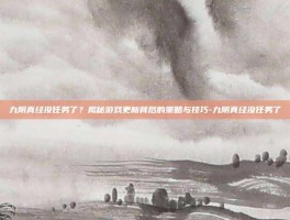 九阴真经没任务了？揭秘游戏更新背后的策略与技巧-九阴真经没任务了