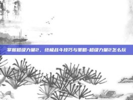 掌握超级力量2，终极战斗技巧与策略-超级力量2怎么玩