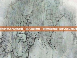 探索火炬之光2漂泊者，深入游戏世界，解锁隐藏宝藏-火炬之光2漂泊者