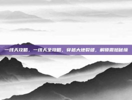 一线天攻略，一线天全攻略，穿越大地裂缝，解锁震撼秘境