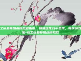 龙之谷最新加点模拟器指南，精准优化战斗表现，畅享游戏乐趣-龙之谷最新加点模拟器
