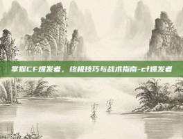 掌握CF爆发者，终极技巧与战术指南-cf爆发者