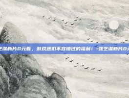 张艺谋新片0元看，游戏迷们不容错过的福利！-张艺谋新片0元看
