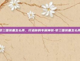 梦三国装备怎么弄，打造你的专属神装-梦三国装备怎么弄