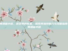炫舞漫画小说，游戏界的新星，探索其独特魅力与攻略指南-炫舞漫画小说