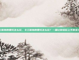 卡兰蒂斯的委托怎么玩，卡兰蒂斯的委托怎么玩？一篇让你轻松上手的全攻略