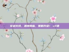 穿越火线，酒神降临，策略升级！-cf酒