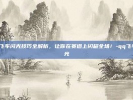 QQ飞车闪光技巧全解析，让你在赛道上闪耀全场！-qq飞车闪光