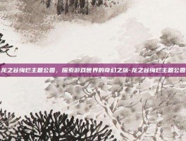 龙之谷绚烂主题公园，探索游戏世界的奇幻之旅-龙之谷绚烂主题公园