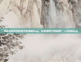 揭秘穿越火线商城中的神秘bug，玩家如何巧妙利用？-cf商城bug